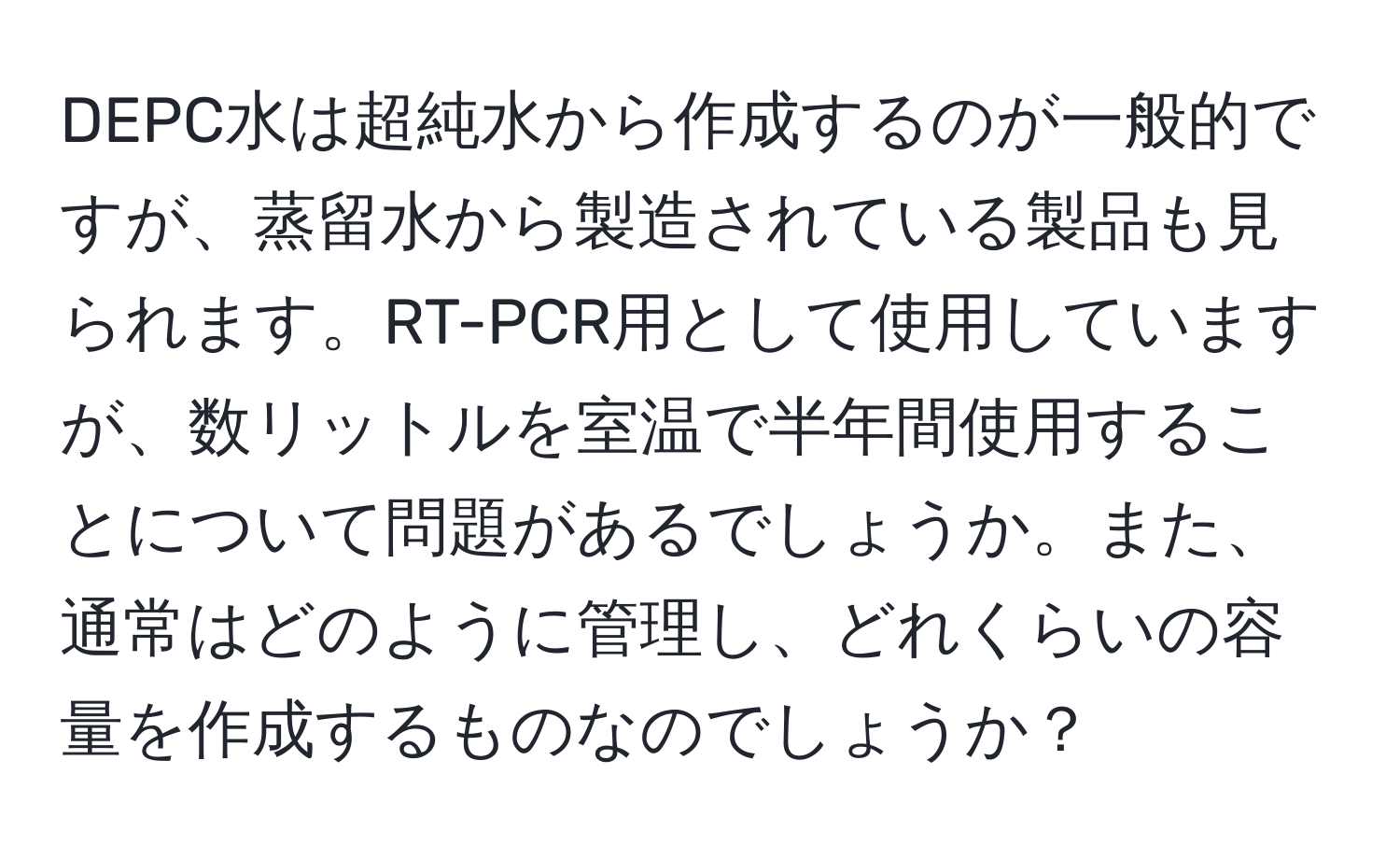 DEPC水は超純水から作成するのが一般的ですが、蒸留水から製造されている製品も見られます。RT-PCR用として使用していますが、数リットルを室温で半年間使用することについて問題があるでしょうか。また、通常はどのように管理し、どれくらいの容量を作成するものなのでしょうか？