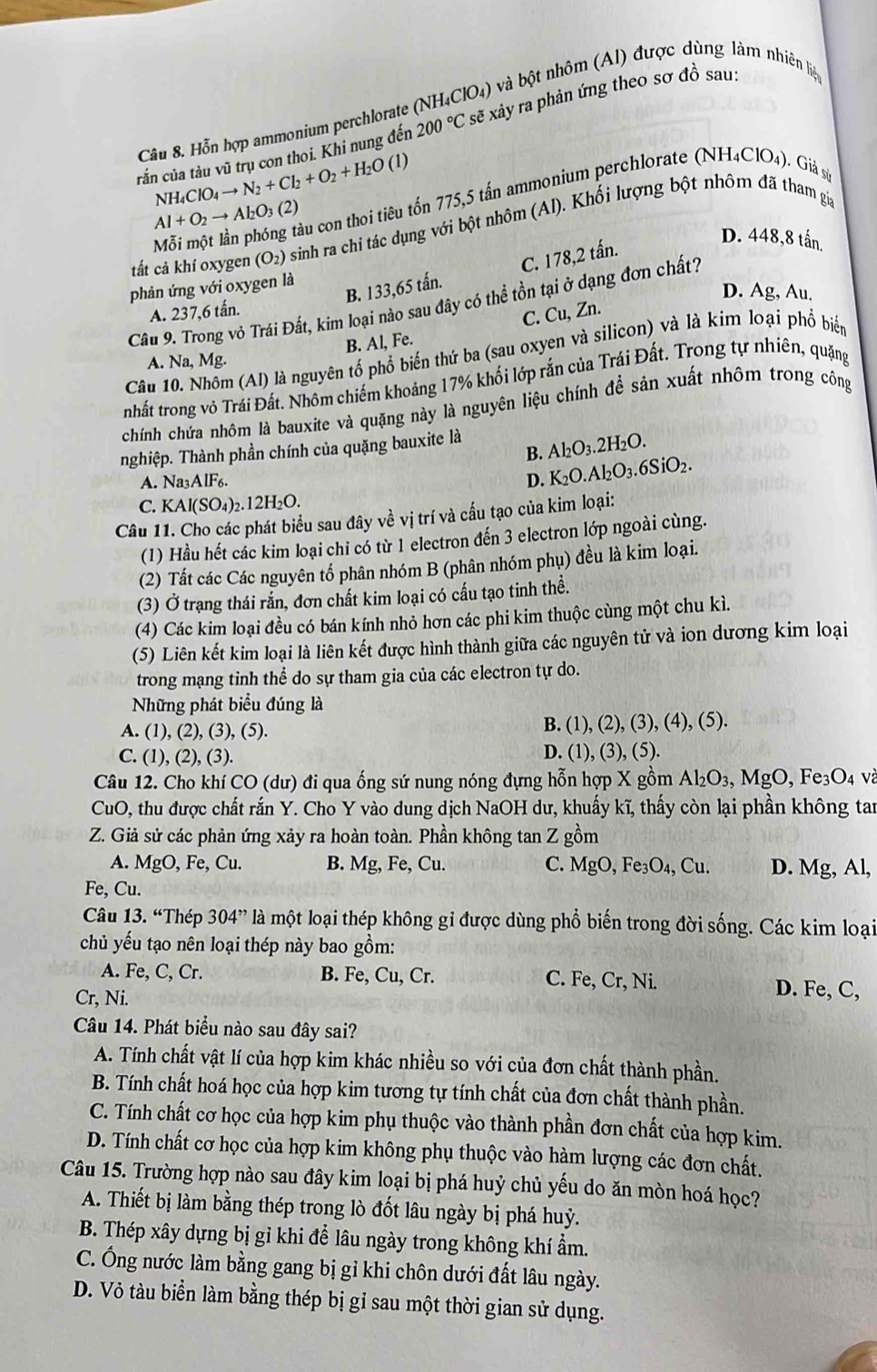 Hỗn hợp ammonium perchlorate (NH_4ClO_4) và bột nhôm (Al) được dùng làm nhiên liệu
tắn của tàu vũ trụ con thoi. Khi nung đến 200°C sẽ xây ra phản ứng theo sơ đồ sau:
NH_4ClO_4to N_2+Cl_2+O_2+H_2O(l)
Mỗi một lần phóng tàu con thoi tiêu tốn 775,5 tấn ammonium perchlorate (NH4ClO₄). Giả số
Al+O_2to Al_2O_3(2)
tất cả khí oxygen (O_2) sinh ra chi tác dụng với bột nhôm (Al). Khối lượng bột nhôm đã tham gia
B. 133,65 tấn. C. 178,2 tấn.
D. 448,8 tấn.
phản ứng với oxygen là
D. Ag, Au.
Câu 9. Trong vỏ Trái Đất, kim loại nào sau đây có thể tồn tại ở dạng đơn chất?
A. 237,6 tấn.
B. Al, Fe. C. Cu, Zn.
Câu 10. Nhóm (Al) là nguyên tổ phổ biến thứ ba (sau oxyen và silicon) và là kim loại phổ biển
A. Na,Mg.
nhất trong vỏ Trái Đất. Nhôm chiếm khoảng 17% khối lớp rắn của Trái Đất. Trong tự nhiên, quặng
chính chứa nhôm là bauxite và quặng này là nguyên liệu chính để sản xuất nhôm trong công
nghiệp. Thành phần chính của quặng bauxite là Al_2O_3.2H_2 0.
B.
A. Na_3AIF_6. D. K_2O.Al_2O_3.6SiO_2.
C. KAl(SO_4)_2.12H_2O.
Câu 11. Cho các phát biểu sau đây về vị trí và cấu tạo của kim loại:
(1) Hầu hết các kim loại chi có từ 1 electron đến 3 electron lớp ngoài cùng.
(2) Tất các Các nguyên tố phân nhóm B (phân nhóm phụ) đều là kim loại.
(3) Ở trạng thái rắn, đơn chất kim loại có cấu tạo tinh thể.
(4) Các kim loại đều có bán kính nhỏ hơn các phi kim thuộc cùng một chu kì.
(5) Liên kết kim loại là liên kết được hình thành giữa các nguyên tử và ion dương kim loại
trong mạng tinh thể do sự tham gia của các electron tự do.
Những phát biểu đúng là
A. (1), (2), (3), (5). B. (1), (2), (3), (4), (5).
C. (1), (2), (3). D. (1), (3), (5).
Câu 12. Cho khí CO (dư) đi qua ống sứ nung nóng đựng hỗn hợp X gồm Al_2O_3, MgO, Fe₃O₄ và
CuO, thu được chất rắn Y. Cho Y vào dung dịch NaOH dư, khuấy kĩ, thấy còn lại phần không tan
Z. Giả sử các phản ứng xảy ra hoàn toàn. Phần không tan Z gồm
A. MgO, Fe, Cu. B. Mg, Fe, Cu. C. MgO, Fe₃O₄, Cu. D. Mg, Al,
Fe, Cu.
Câu 13. “Thép 304” là một loại thép không gỉ được dùng phổ biến trong đời sống. Các kim loại
chủ yếu tạo nên loại thép này bao gồm:
A. Fe, C, Cr. B. Fe, Cu, Cr. C. Fe, Cr, Ni.
Cr, Ni. D. Fe, C,
Câu 14. Phát biểu nào sau đây sai?
A. Tính chất vật lí của hợp kim khác nhiều so với của đơn chất thành phần.
B. Tính chất hoá học của hợp kim tương tự tính chất của đơn chất thành phần.
C. Tính chất cơ học của hợp kim phụ thuộc vào thành phần đơn chất của hợp kim.
D. Tính chất cơ học của hợp kim không phụ thuộc vào hàm lượng các đơn chất.
Câu 15. Trường hợp nào sau đây kim loại bị phá huỷ chủ yếu do ăn mòn hoá học?
A. Thiết bị làm bằng thép trong lò đốt lâu ngày bị phá huỷ.
B. Thép xây dựng bị gỉ khi để lâu ngày trong không khí ẩm.
C. Ông nước làm bằng gang bị gỉ khi chôn dưới đất lâu ngày.
D. Vỏ tàu biển làm bằng thép bị gỉ sau một thời gian sử dụng.