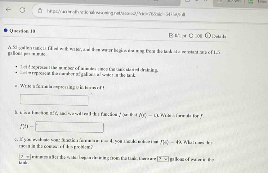 Lines: 
https://ucrimath.rationalreasoning.net/assess2/?cid =768taid=64750/full 
Question 10 0/1 pt つ 100 Details 
A 55-gallon tank is filled with water, and then water begins draining from the tank at a constant rate of 1.5
gallons per minute. 
Let t represent the number of minutes since the tank started draining. 
Let υ represent the number of gallons of water in the tank. 
a. Write a formula expressing v in terms of t. 
b. v is a function of t, and we will call this function ƒ (so that f(t)=v). Write a formula for f.
f(t)=
c. If you evaluate your function formula at t=4 , you should notice that f(4)=49. What does this 
mean in the context of this problem? 
? minutes after the water began draining from the tank, there are [? ✔ gallons of water in the 
tank.