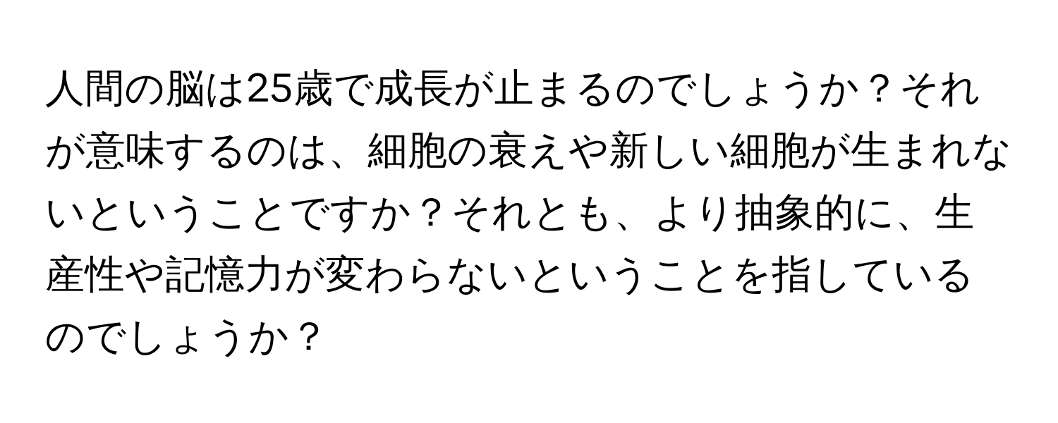 人間の脳は25歳で成長が止まるのでしょうか？それが意味するのは、細胞の衰えや新しい細胞が生まれないということですか？それとも、より抽象的に、生産性や記憶力が変わらないということを指しているのでしょうか？