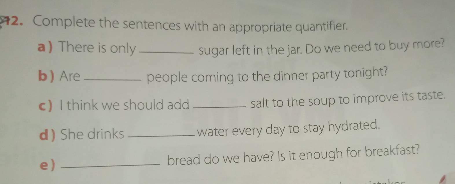 Complete the sentences with an appropriate quantifier. 
a)There is only _sugar left in the jar. Do we need to buy more? 
b Are _people coming to the dinner party tonight? 
c) I think we should add_ 
salt to the soup to improve its taste. 
d) She drinks_ 
water every day to stay hydrated. 
e)_ 
bread do we have? Is it enough for breakfast?