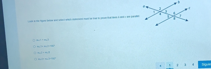 Look at the figure below and select which statement must be true to prove that linesà and care parallel.
m∠ 1=m∠ 3
m∠ 1+m∠ 2=180°
m∠ 2=m∠ B
m∠ 2+m∠ 3=180°
4 1 2 3 4 Siguie