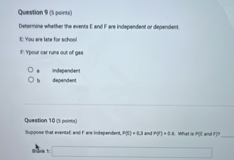 Determine whether the events E and F are independent or dependent.
E: You are late for school
F: Ypour car runs out of gas
a independent
b dependent
Question 10 (5 points)
Suppose that eventsE and F are independent, P(E)=0,3 and P(F)=0.6. What is (E and F)?_
Blank 1: □