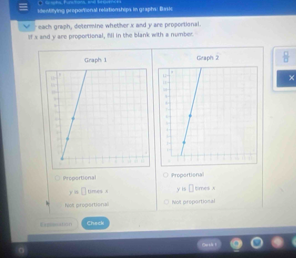 Grsphs, Functions, and Sequences
identifying proportional relationships in graphs: Basic
each graph, determine whether x and y are proportional.
If x and y are proportional, fill in the blank with a number.
Graph 1 Graph 2  □ /□  
×
Proportional Proportional
y is □ times X y is □ times x
Not proportional Not proportional
Explissation Check
Dw s k 1