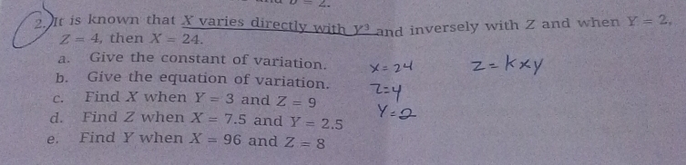 upsilon =2. 
2.It is known that X varies directly with _ Y^3 and inversely with Z and when Y=2,
Z=4 , then X=24. 
a. Give the constant of variation. 
b. Give the equation of variation. 
c. Find X when Y=3 and Z=9
d. Find Z when X=7.5 and Y=2.5
e. Find Y when X=96 and Z=8