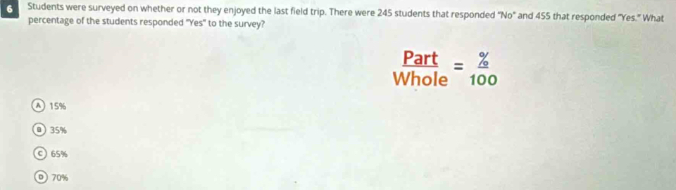 Students were surveyed on whether or not they enjoyed the last field trip. There were 245 students that responded “No" and 455 that responded "Yes.” What
percentage of the students responded "Yes" to the survey?
 Part/Whole = % /100 
A 15%
B 35%
© 65%
D 70%