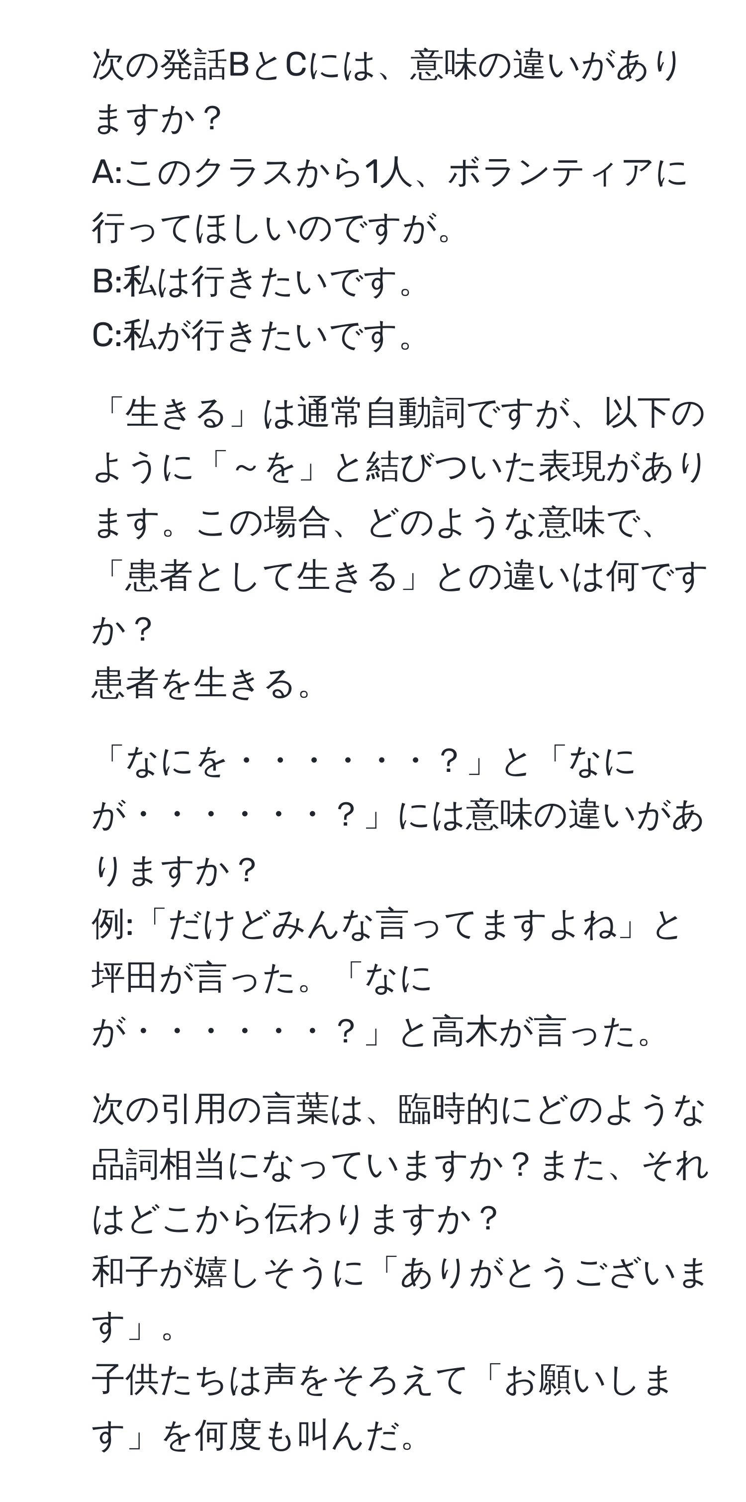 次の発話BとCには、意味の違いがありますか？  
A:このクラスから1人、ボランティアに行ってほしいのですが。  
B:私は行きたいです。  
C:私が行きたいです。  

2. 「生きる」は通常自動詞ですが、以下のように「～を」と結びついた表現があります。この場合、どのような意味で、「患者として生きる」との違いは何ですか？  
患者を生きる。  

3. 「なにを・・・・・・？」と「なにが・・・・・・？」には意味の違いがありますか？  
例:「だけどみんな言ってますよね」と坪田が言った。「なにが・・・・・・？」と高木が言った。  

4. 次の引用の言葉は、臨時的にどのような品詞相当になっていますか？また、それはどこから伝わりますか？  
和子が嬉しそうに「ありがとうございます」。  
子供たちは声をそろえて「お願いします」を何度も叫んだ。