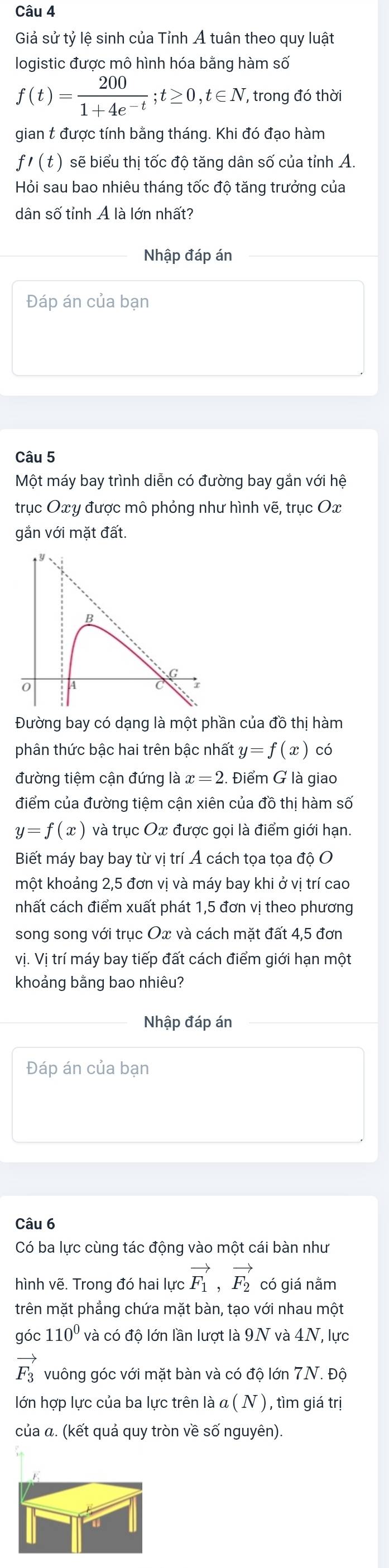 Giả sử tỷ lệ sinh của Tỉnh Á tuân theo quy luật
logistic được mô hình hóa bằng hàm số
f(t)= 200/1+4e^(-t) ;t≥ 0,t∈ N , trong đó thời
gian t được tính bằng tháng. Khi đó đạo hàm
f'(t) sẽ biểu thị tốc độ tăng dân số của tỉnh A.
Hỏi sau bao nhiêu tháng tốc độ tăng trưởng của
dân số tỉnh Ả là lớn nhất?
Nhập đáp án
Đáp án của bạn
Câu 5
Một máy bay trình diễn có đường bay gắn với hệ
trục Ox y được mô phỏng như hình vẽ, trục Ox
gắn với mặt đất.
Đường bay có dạng là một phần của đồ thị hàm
phân thức bậc hai trên bậc nhất y=f(x) có
đường tiệm cận đứng là x=2.. Điểm G là giao
điểm của đường tiệm cận xiên của đồ thị hàm số
y=f(x) và trục Ox được gọi là điểm giới hạn.
Biết máy bay bay từ vị trí Á cách tọa tọa độ O
một khoảng 2,5 đơn vị và máy bay khi ở vị trí cao
nhất cách điểm xuất phát 1,5 đơn vị theo phương
song song với trục Ox và cách mặt đất 4,5 đơn
vị. Vị trí máy bay tiếp đất cách điểm giới hạn một
khoảng bằng bao nhiêu?
Nhập đáp án
Đáp án của bạn
Câu 6
Có ba lực cùng tác động vào một cái bàn như
hình vẽ. Trong đó hai lực vector F_1,vector F_2 có giá nằm
trên mặt phẳng chứa mặt bàn, tạo với nhau một
góc 110^0 và có độ lớn lần lượt là 9N và 4N, lực
vector F_3 vuông góc với mặt bàn và có độ lớn 7N. Độ
lớn hợp lực của ba lực trên là α ( N ) , tìm giá trị
của α. (kết quả quy tròn về số nguyên).