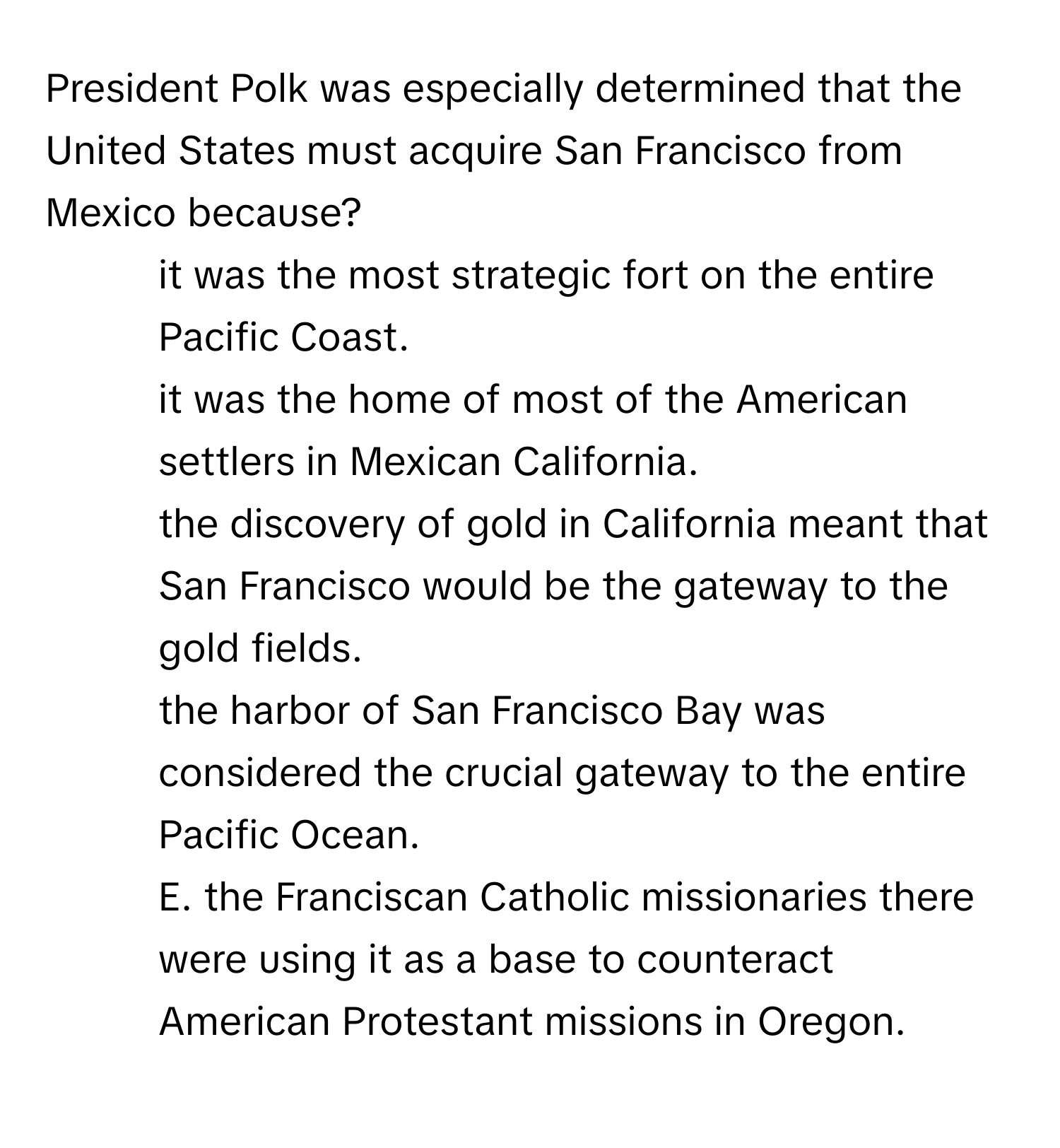 President Polk was especially determined that the United States must acquire San Francisco from Mexico because?

1) it was the most strategic fort on the entire Pacific Coast. 
2) it was the home of most of the American settlers in Mexican California. 
3) the discovery of gold in California meant that San Francisco would be the gateway to the gold fields. 
4) the harbor of San Francisco Bay was considered the crucial gateway to the entire Pacific Ocean. 
5) E. the Franciscan Catholic missionaries there were using it as a base to counteract American Protestant missions in Oregon.