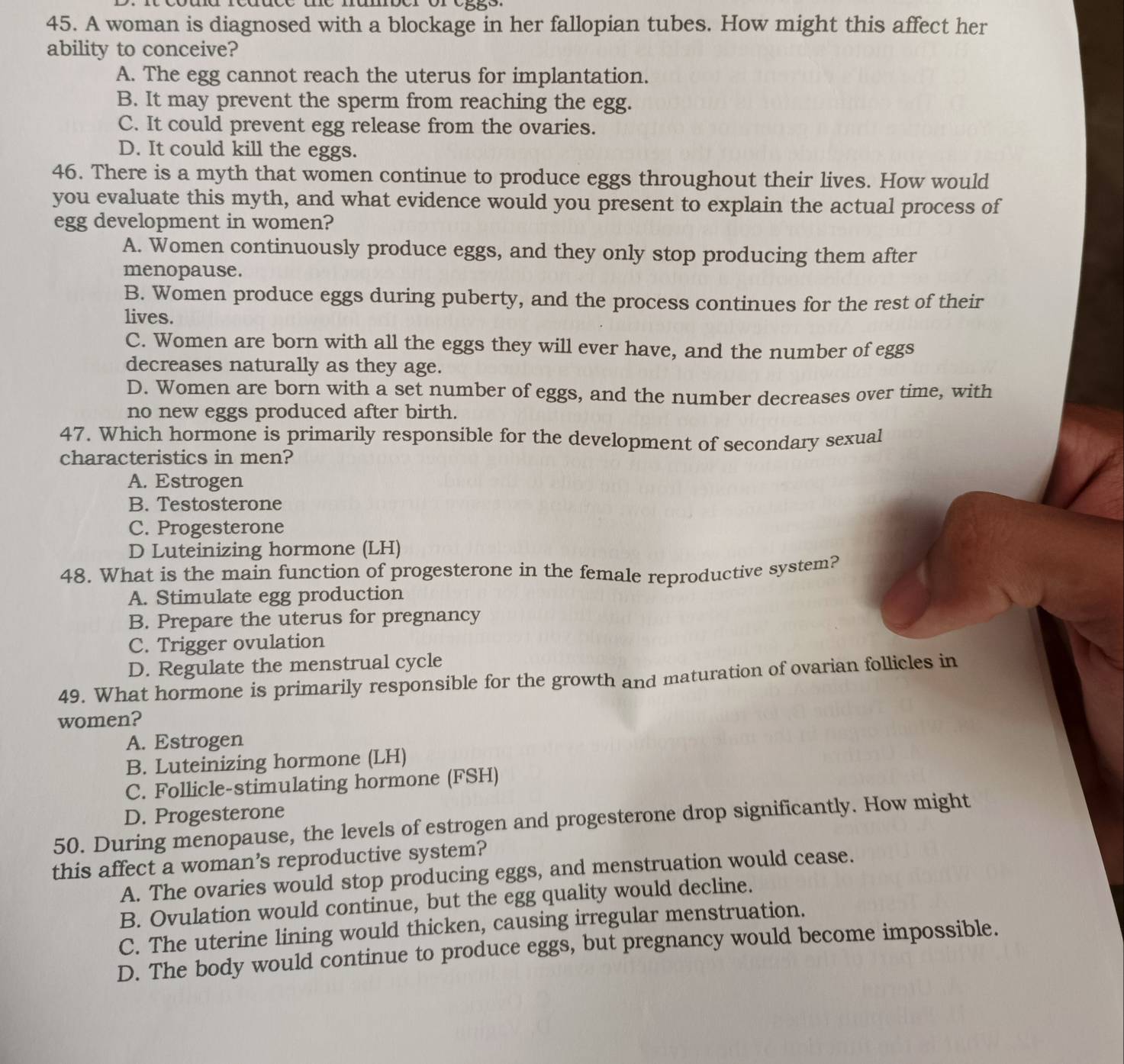 A woman is diagnosed with a blockage in her fallopian tubes. How might this affect her
ability to conceive?
A. The egg cannot reach the uterus for implantation.
B. It may prevent the sperm from reaching the egg.
C. It could prevent egg release from the ovaries.
D. It could kill the eggs.
46. There is a myth that women continue to produce eggs throughout their lives. How would
you evaluate this myth, and what evidence would you present to explain the actual process of
egg development in women?
A. Women continuously produce eggs, and they only stop producing them after
menopause.
B. Women produce eggs during puberty, and the process continues for the rest of their
lives.
C. Women are born with all the eggs they will ever have, and the number of eggs
decreases naturally as they age.
D. Women are born with a set number of eggs, and the number decreases over time, with
no new eggs produced after birth.
47. Which hormone is primarily responsible for the development of secondary sexual
characteristics in men?
A. Estrogen
B. Testosterone
C. Progesterone
D Luteinizing hormone (LH)
48. What is the main function of progesterone in the female reproductive system?
A. Stimulate egg production
B. Prepare the uterus for pregnancy
C. Trigger ovulation
D. Regulate the menstrual cycle
49. What hormone is primarily responsible for the growth and maturation of ovarian follicles in
women?
A. Estrogen
B. Luteinizing hormone (LH)
C. Follicle-stimulating hormone (FSH)
D. Progesterone
50. During menopause, the levels of estrogen and progesterone drop significantly. How might
this affect a woman’s reproductive system?
A. The ovaries would stop producing eggs, and menstruation would cease.
B. Ovulation would continue, but the egg quality would decline.
C. The uterine lining would thicken, causing irregular menstruation.
D. The body would continue to produce eggs, but pregnancy would become impossible.