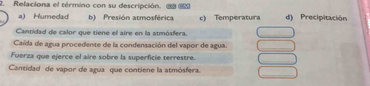 Relaciona el término con su descripción. @ @M
a) Humedad b) Presión atmosférica c) Temperatura d) Precipitación
Cantidad de calor que tiene el aire en la atmósfera.
_
Caída de agua procedente de la condensación del vapor de agua.
_
_
Fuerza que ejerce el aire sobre la superficie terrestre.
_
Cantidad de vapor de agua que contiene la atmósfera.