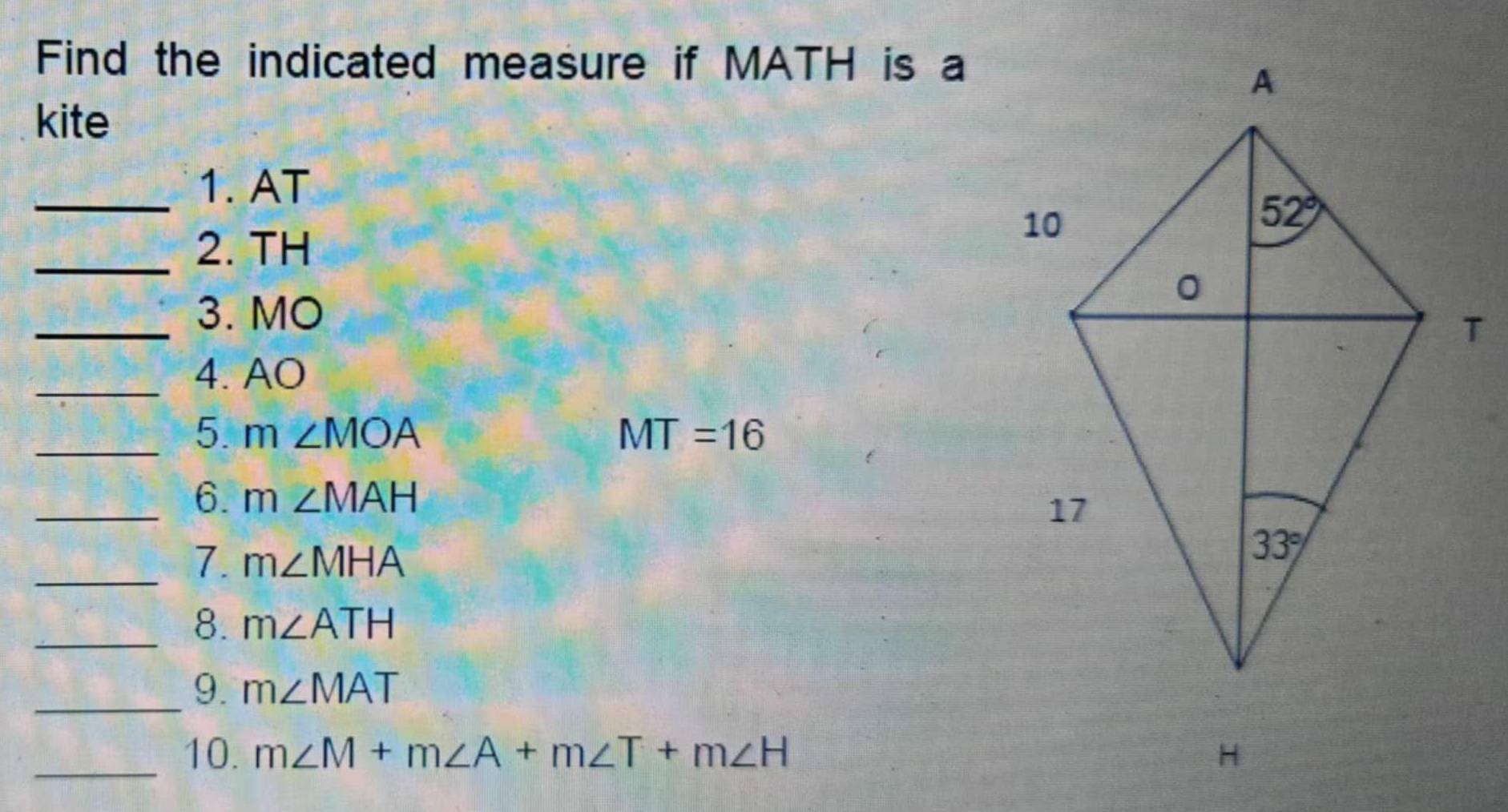 Find the indicated measure if MATH is a
kite
_1. AT
_2. TH
_3. MO
_4. AO
_5 m∠ MOA
MT=16
_6. m∠ MAH
_7. m∠ MHA
_8. m∠ ATH
_9. m∠ MAT
_10. m∠ M+m∠ A+m∠ T+m∠ H