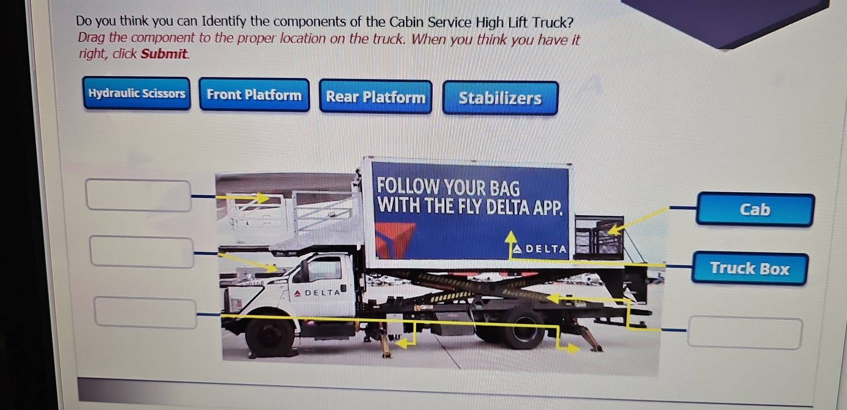 Do you think you can Identify the components of the Cabin Service High Lift Truck? 
Drag the component to the proper location on the truck. When you think you have it 
right, click Submit. 
Hydraulic Scissors Front Platform Rear Platform Stabilizers