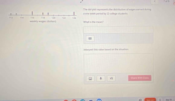 < 7 of9 
The dot plot represents the distribution of wages earned during 
: ; a one-week period by 12 college students.
112 114 116 118 120 122 124
weekly wages (dollars) What is the mean? 
Interpret this value based on the situation.
sqrt(± ) Share With Class 
Sep 25