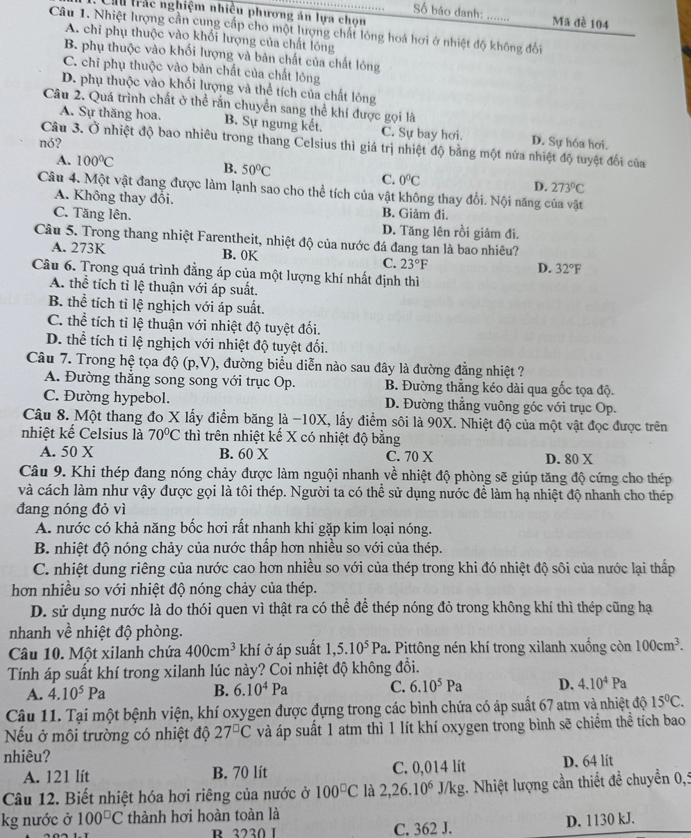 Cầu trác nghiệm nhiều phương án lựa chọn
Số báo danh: Mã đè 104
Câu 1. Nhiệt lượng cần cung cấp cho một lượng chất lỏng hoá hơi ở nhiệt độ không đổi
A. chi phụ thuộc vào khối lượng của chất lỏng
B. phụ thuộc vào khối lượng và bản chất của chất lỏng
C. chỉ phụ thuộc vào bản chất của chất lỏng
D. phụ thuộc vào khối lượng và thể tích của chất lỏng
Câu 2. Quá trình chất ở thể rắn chuyền sang thể khí được gọi là
A. Sự thăng hoa. B. Sự ngưng kết. C. Sự bay hơi.
nó? D. Sự hóa hơi.
Câu 3. Ở nhiệt độ bao nhiêu trong thang Celsius thì giá trị nhiệt độ bằng một nửa nhiệt độ tuyệt đối của
A. 100°C
B. 50°C D. 273°C
C. 0°C
Câu 4. Một vật đang được làm lạnh sao cho thể tích của vật không thay đổi. Nội năng của vật
A. Không thay đổi.
C. Tăng lên. B. Giảm đi.
D. Tăng lên rồi giảm đi.
Câu 5. Trong thang nhiệt Farentheit, nhiệt độ của nước đá đang tan là bao nhiêu?
A. 273K B. 0K D. 32°F
C. 23°F
Câu 6. Trong quá trình đẳng áp của một lượng khí nhất định thì
A. thể tích tỉ lệ thuận với áp suất.
B. thể tích tỉ lệ nghịch với áp suất.
C. thhat e tích tỉ lệ thuận với nhiệt độ tuyệt đối.
D. thể tích tỉ lệ nghịch với nhiệt độ tuyệt đối.
Câu 7. Trong hệ tọa dhat o(p,V) 9, đường biểu diễn nào sau đây là đường đẳng nhiệt ?
A. Đường thắng song song với trục Op. B. Đường thẳng kéo dài qua gốc tọa độ.
C. Đường hypebol. D. Đường thẳng vuông góc với trục Op.
Câu 8. Một thang đo X lấy điểm băng là -10X, lấy điểm sôi là 90X. Nhiệt độ của một vật đọc được trên
nhiệt kế Celsius là 70°C thì trên nhiệt kế X có nhiệt độ bằng
A. 50 X B. 60 X C. 70 X D. 80 X
Câu 9. Khi thép đang nóng chảy được làm nguội nhanh về nhiệt độ phòng sẽ giúp tăng độ cứng cho thép
và cách làm như vậy được gọi là tôi thép. Người ta có thể sử dụng nước để làm hạ nhiệt độ nhanh cho thép
đang nóng đỏ vì
A. nước có khả năng bốc hơi rất nhanh khi gặp kim loại nóng.
B. nhiệt độ nóng chảy của nước thấp hơn nhiều so với của thép.
C. nhiệt dung riêng của nước cao hơn nhiều so với của thép trong khi đó nhiệt độ sôi của nước lại thấp
hơn nhiều so với nhiệt độ nóng chảy của thép.
D. sử dụng nước là do thói quen vì thật ra có thể để thép nóng đỏ trong không khí thì thép cũng hạ
nhanh về nhiệt độ phòng.
Câu 10. Một xilanh chứa 400cm^3 khí ở áp suất 1,5.10^5Pa. Pittông nén khí trong xilanh xuống còn 100cm^3.
Tính áp suất khí trong xilanh lúc này? Coi nhiệt độ không đồi.
A. 4.10^5Pa B. 6.10^4Pa C. 6.10^5Pa D. 4.10^4Pa
Câu 11. Tại một bệnh viện, khí oxygen được đựng trong các bình chứa có áp suất 67 atm và nhiệt độ 15°C.
Nếu ở môi trường có nhiệt độ 27^(□)C và áp suất 1 atm thì 1 lít khí oxygen trong bình sẽ chiếm thể tích bao
nhiêu?
A. 121 lít B. 70 lít C. 0,014 lít D. 64 lít
Câu 12. Biết nhiệt hóa hơi riêng của nước ở 100^(□)C là 2,26.10^6J/kg 1. Nhiệt lượng cần thiết đề chuyển 0,5
kg nước ở 100^(□)C thành hơi hoàn toàn là
R 3230 I C. 362 J. D. 1130 kJ.