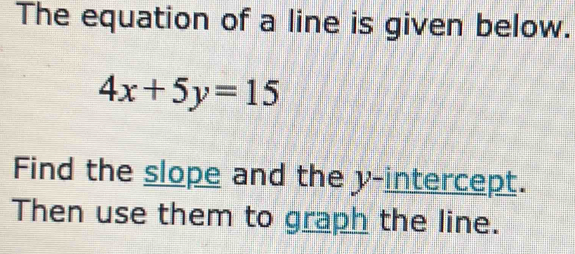 The equation of a line is given below.
4x+5y=15
Find the slope and the y-intercept. 
Then use them to graph the line.