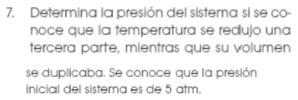 Determina la presión del sistema si se co- 
noce que la temperatura se redujo una 
tercera parte, mientras que su volumen 
se duplicaba. Se conoce que la presión 
inicial del sistema es de 5 atm.