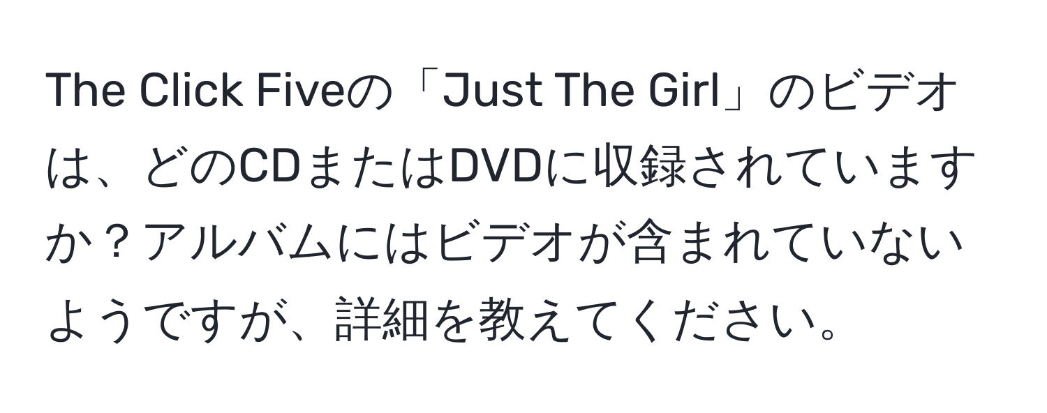 The Click Fiveの「Just The Girl」のビデオは、どのCDまたはDVDに収録されていますか？アルバムにはビデオが含まれていないようですが、詳細を教えてください。