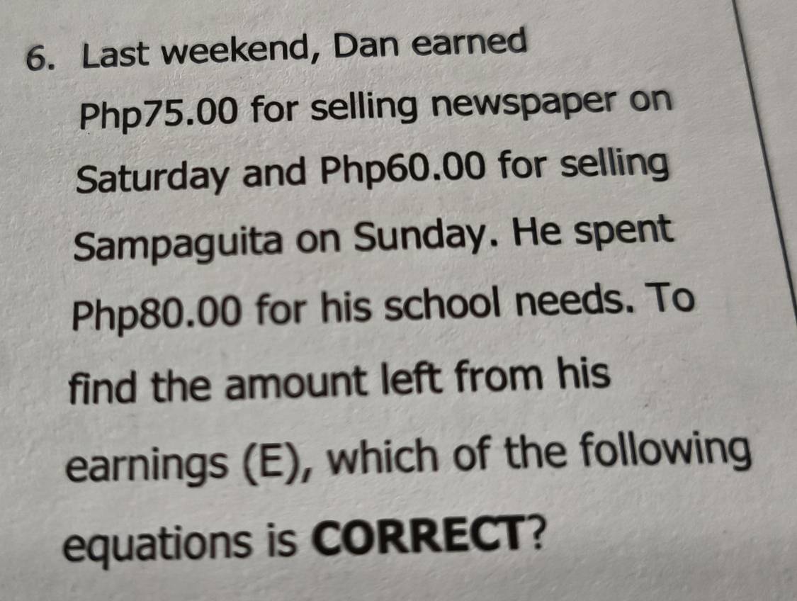 Last weekend, Dan earned
Php75.00 for selling newspaper on 
Saturday and Php60.00 for selling 
Sampaguita on Sunday. He spent
Php80.00 for his school needs. To 
find the amount left from his 
earnings (E), which of the following 
equations is CORRECT?