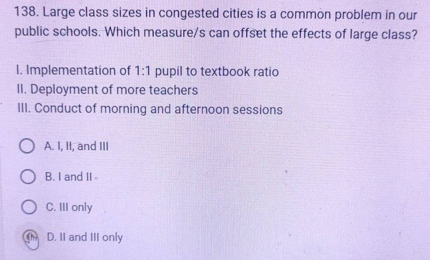 Large class sizes in congested cities is a common problem in our
public schools. Which measure/s can offset the effects of large class?
1. Implementation of 1:1 pupil to textbook ratio
II. Deployment of more teachers
III. Conduct of morning and afternoon sessions
A. I, II, and III
B. I and II。
C. III only
D. II and III only