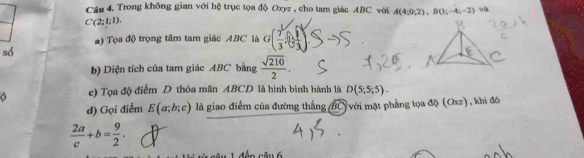 Cầu 4. Trong không gian với hệ trục tọa độ Oxyz , cho tam giác ABC với A(4;0;2), B(1;-4;-2) và
C(2;1;1). 
#) Tọa độ trọng tâm tam giác ABC là G( 7/3 ;0, 1/3 )
số 
b) Diện tích của tam giác ABC bằng  sqrt(210)/2 . 
O 
c) Tọa độ điểm D thỏa mãn ABCD là hình bình hành là D(5;5;5). 
d) Gọi điểm E(a;b;c) là giao điểm của đường thẳng (BC)với mặt phẳng tọa độ (Oxz), khi đó
 2a/c +b= 9/2 .