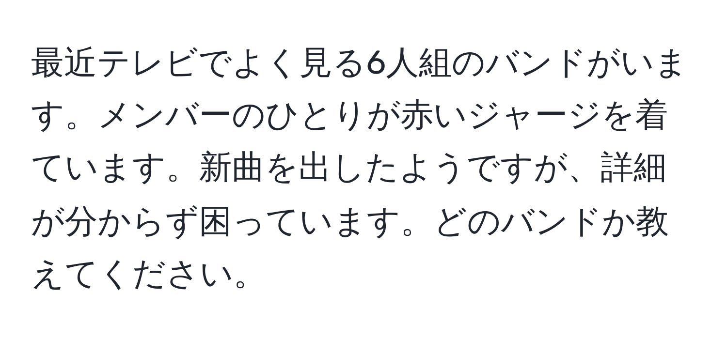 最近テレビでよく見る6人組のバンドがいます。メンバーのひとりが赤いジャージを着ています。新曲を出したようですが、詳細が分からず困っています。どのバンドか教えてください。