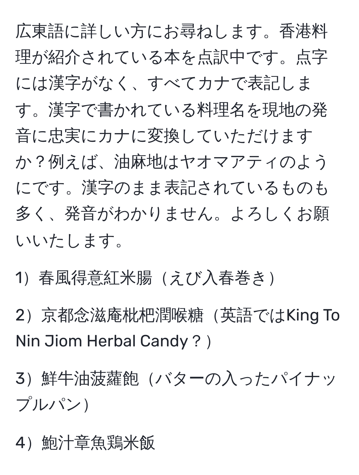 広東語に詳しい方にお尋ねします。香港料理が紹介されている本を点訳中です。点字には漢字がなく、すべてカナで表記します。漢字で書かれている料理名を現地の発音に忠実にカナに変換していただけますか？例えば、油麻地はヤオマアティのようにです。漢字のまま表記されているものも多く、発音がわかりません。よろしくお願いいたします。

1春風得意紅米腸えび入春巻き

2京都念滋庵枇杷潤喉糖英語ではKing To Nin Jiom Herbal Candy？

3鮮牛油菠蘿飽バターの入ったパイナップルパン

4鮑汁章魚鶏米飯