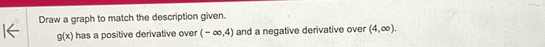 Draw a graph to match the description given.
g(x) has a positive derivative over (-∈fty ,4) and a negative derivative over (4,∈fty ).