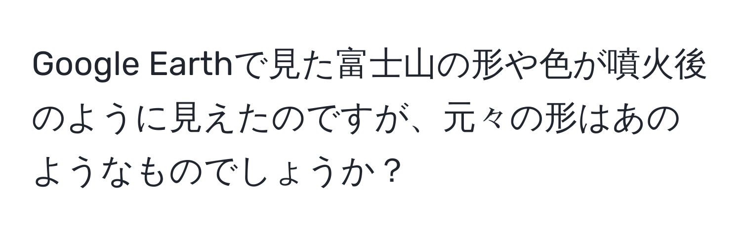 Google Earthで見た富士山の形や色が噴火後のように見えたのですが、元々の形はあのようなものでしょうか？