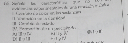 Señale las características que no con
evidencias experimentales de una reacción química
I. Cambio de color en las sustancias
II. Variación en la densidad
III. Cambio de estado
IV. Formación de un precipitado
A)ⅢyⅣ B)ⅡyⅣ C)ⅠyⅢ
D)ⅡyⅢ E)IyⅣ
química :