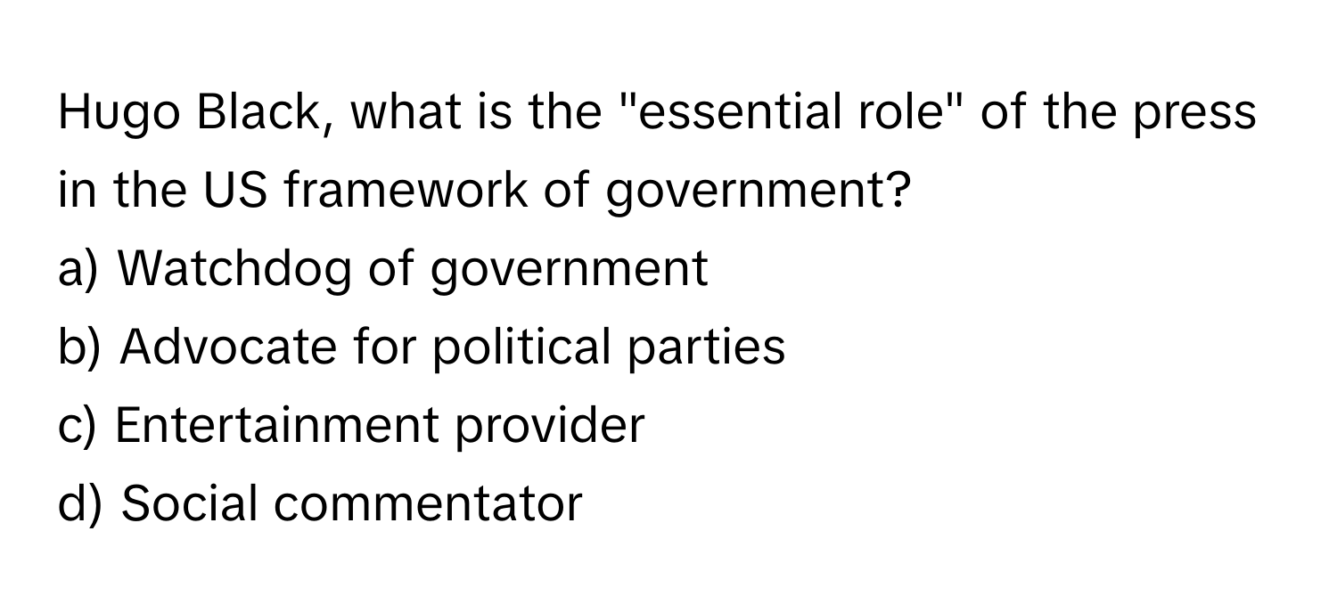 Hugo Black, what is the "essential role" of the press in the US framework of government?

a) Watchdog of government
b) Advocate for political parties
c) Entertainment provider
d) Social commentator