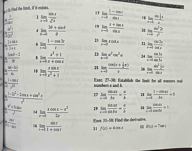 1-26: Find the limit, if it exists.
17 limlimits _tto 0 (1-cos t)/sin t  18
 x/x-1  2 limlimits _xto 0 sin x/sqrt[3](x)  limlimits _xto 0frac sin  1/2 xx
frac sin^3t-4(2)^3 4 limlimits _θ to 0 (3θ +sin θ )/θ   19 limlimits _xto 0 (x+tan x)/sin x  20 limlimits _tto 0 sin^22t/t^2 
ln  (2+sin x)/3+x  6 limlimits _tto 0 (1-cos 3t)/t  21 limlimits _xto 0xcot x 22 limlimits _xto 0 csc 2x/cot x 
[ (2cos θ -2)/3θ   8 limlimits _xto 0 (x^2+1)/x+cos x  23 limlimits _alpha to 0alpha^2csc^2alpha 24 limlimits _xto 0 sin 3x/sin 5x 
 (sin (-3x))/4x  10 limlimits _xto 0 xsin x/x^2+1  limlimits _xto 0frac sin^2 1/2 xsin x
25 limlimits _vto 0frac cos (v+ 1/2 π )v 26
7 limlimits _xto 0 (1-cos x)/x^(2/3) 
Exer. 27-30: Establish the limit for all nonzero real
numbers a and b.
 (1-2x^2-2cos x+cos^2x)/x^2 
27 limlimits _xto 0 sin ax/bx = a/b  28 limlimits _xto 0 (1-cos ax)/bx =0
= (4t^2+3tsin t)/t^2  14 limlimits _xto 0 (xcos x-x^2)/2x 
29 limlimits _xto 0 sin ax/sin bx = a/b  30 limlimits _xto 0 cos ax/cos bx =1
tan frac cos t-1 cos t/1-sin t  16 limlimits _tto 0 sin t/1+cos t 
Exer. 31-58: Find the derivative.
31 f(x)=4cos x 32 H(z)=7tan z