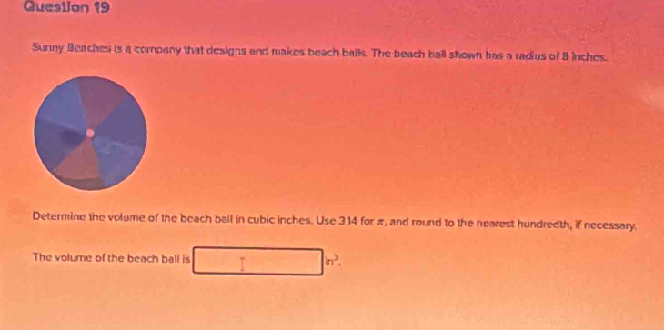 Sunny Beaches is a company that designs and makes beach balls. The beach ball shown has a radius of 8 inches. 
Determine the volume of the beach ball in cubic inches. Use 3.14 for π, and round to the nearest hundredth, if necessary. 
The volume of the beach ball is □ in^3.