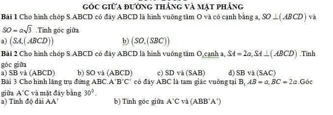 Góc giữa đưởng thẳng và mạt phẳng
Bài 1 Cho hình chóp S. ABCD có đây ABCD là hình vuông tâm O và có cạnh bằng a, SO⊥ (ABCD) và
SO=asqrt(3) 11 nh góc giữa
a) (SA,(ABCD)) b) (SO,(SBC))
Bài 2 Cho hình chóp S. ABCD có đáy ABCD là hinh vuông tâm O,cạnh a, SA=2a, SA⊥ (ABCD).Tinh
góc giữa
a) SB và (ABCD) b) SO và (ABCD) c) SDva c2 AB) d) SBva (SAC)
Bài 3 Cho hình lãng trụ đứng ABC. A' B^?C^? có đáy ABC là tam giác vuông tại B, AB=a, BC=2a. Gdot 0
giữa A^:C và mặt đáy bằng 30°. 
a) Tính độ dài AA' b) Tính góc giữa A'C và (ABB'A')