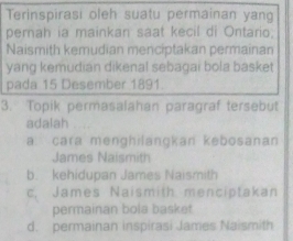 Terinspirasi oleh suatu permainan yang
pernah ia mainkan saat kecil di Ontario.
Naismith kemudian menciptakan permainan
yang kemudian dikenal sebagai bola basket
pada 15 Desember 1891.
3. Topik permasalahan paragraf tersebut
adalah
a cara menghilangkan kebosanan
James Naismith
b. kehidupan James Naismith
c. James Naismith menciptakan
permainan bola basket
d. permainan inspirasi James Naismith