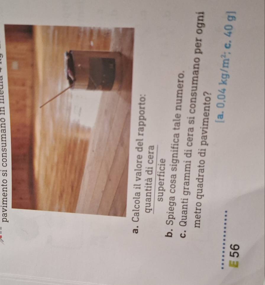 pavimento si consumano in medía 
a. Calcola il valore del rapporto: 
quantità di cera 
superficie 
b. Spiega cosa significa tale numero. 
c. Quanti grammi di cera si consumano per ogni 
metro quadrato di pavimento? 
[a, 0.04kg/m^2; c. 40 g ]
56