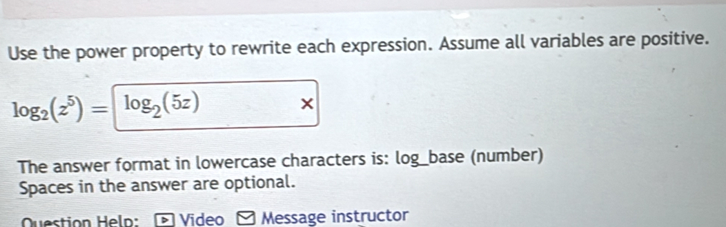 Use the power property to rewrite each expression. Assume all variables are positive.
log _2(z^5)= log _2(5z)
The answer format in lowercase characters is: log_base (number) 
Spaces in the answer are optional. 
Question Heln: Video ≌ Message instructor