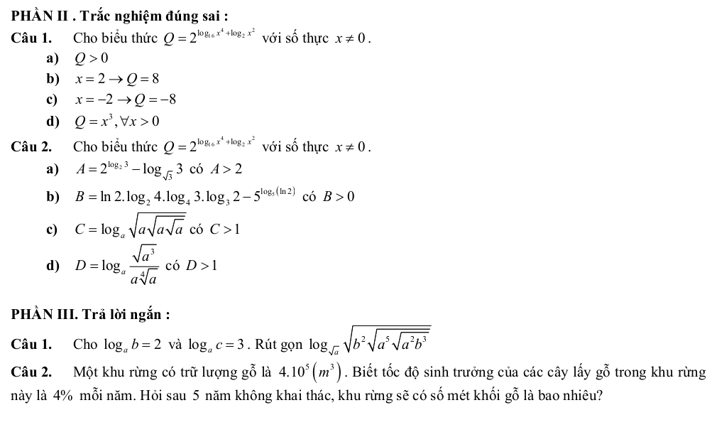 PHÀN II . Trắc nghiệm đúng sai :
Câu 1. Cho biểu thức Q=2^(log _16)x^4+log _2x^2 với số thực x!= 0. 
a) Q>0
b) x=2to Q=8
c) x=-2to Q=-8
d) Q=x^3, forall x>0
Câu 2. Cho biểu thức Q=2^(log _16)x^4+log _2x^2 với số thực x!= 0. 
a) A=2^(log _2)3-log _sqrt(3)3coA>2
b) B=ln 2.log _24.log _43.log _32-5^(log _5)(ln 2) có B>0
c) C=log _asqrt(asqrt asqrt a)cbC>1
d) D=log _a sqrt(a^3)/asqrt[4](a) c6D>1
PHÀN III. Trả lời ngắn :
Câu 1. Cho log _ab=2 và log _ac=3. Rút gọn log _sqrt(a)sqrt(b^2sqrt a^5sqrt a^2b^3)
Câu 2. Một khu rừng có trữ lượng gwidehat o là 4.10^5(m^3). Biết tốc độ sinh trưởng của các cây lấy g_g0 trong khu rừng
này là 4% mỗi năm. Hỏi sau 5 năm không khai thác, khu rừng sẽ có số mét khối gỗ là bao nhiêu?