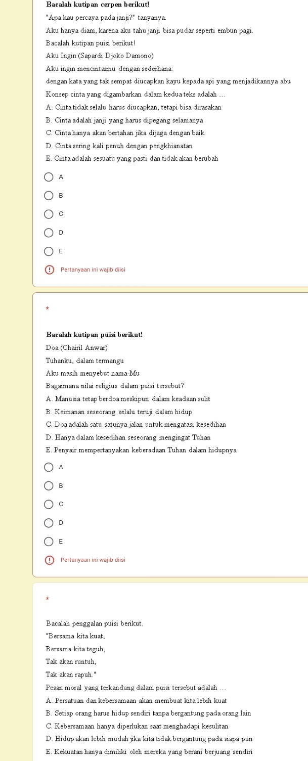 Bacalah kutipan cerpen berikut!
"Apa kau percaya pada janji?" tanyanya.
Aku hanya diam, karena aku tahu janji bisa pudar seperti embun pagi.
Bacalah kutipan puisi berikut!
Aku Ingin (Sapardi Djoko Damono)
Aku ingin mencintaimu dengan sederhana:
dengan kata yang tak sempat diucapkan kayu kepada api yang menjadikannya abu
Konsep cinta yang digambarkan dalam kedua teks adalah
A. Cinta tidak selalu harus diucapkan, tetapi bisa dirasakan
B. Cinta adalah janji yang harus dipegang selamanya
C. Cinta hanya akan bertahan jika dijaga dengan baik
D. Cinta sering kali penuh dengan pengkhianatan
E. Cinta adalah sesuatu yang pasti dan tidak akan berubah
A
B
C
D
E
Pertanyaan ini wajib diisi
Bacalah kutipan puisi berikut!
Doa (Chairil Anwar)
Tuhanku, dalam termangu
Aku masih menyebut nama-Mu
Bagaimana nilai religius dalam puisi tersebut?
A. Manusia tetap berdoa meskipun dalam keadaan sulit
B. Keimanan seseorang selalu teruji dalam hidup
C. Doa adalah satu-satunya jalan untuk mengatasi kesedihan
D. Hanya dalam kesedihan seseorang mengingat Tuhan
E. Penyair mempertanyakan keberadaan Tuhan dalam hidupnya
A
B
C
D
E
Pertanyaan ini wajib diisi
Bacalah penggalan puisi berikut.
"Bersama kita kuat,
Bersama kita teguh,
Tak akan runtuh,
Tak akan rapuh."
Pesan moral yang terkandung dalam puisi tersebut adalah ...
A. Persatuan dan kebersamaan akan membuat kita lebih kuat
B. Setiap orang harus hidup sendiri tanpa bergantung pada orang lain
C. Kebersamaan hanya diperlukan saat menghadapi kesulitan
D. Hidup akan lebih mudah jika kita tidak bergantung pada siapa pun
E. Kekuatan hanya dimiliki oleh mereka yang berani berjuang sendiri