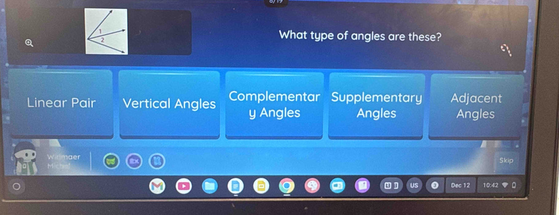 What type of angles are these?
Linear Pair Vertical Angles Complementar Supplementary Adjacent
y Angles Angles Angles
Widmaer Skip
M
Dec 12 10:42