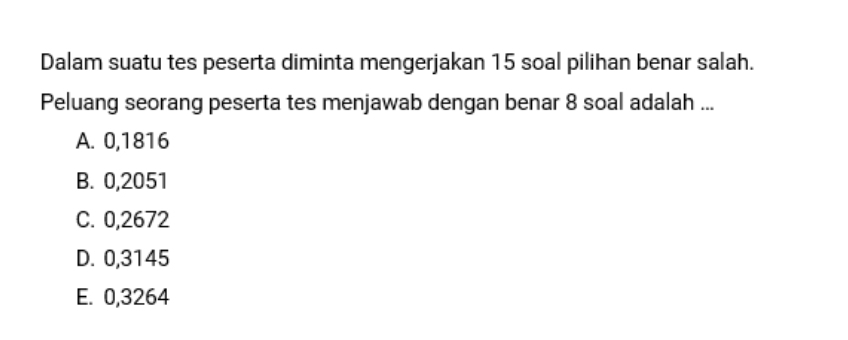 Dalam suatu tes peserta diminta mengerjakan 15 soal pilihan benar salah.
Peluang seorang peserta tes menjawab dengan benar 8 soal adalah ...
A. 0,1816
B. 0,2051
C. 0,2672
D. 0,3145
E. 0,3264