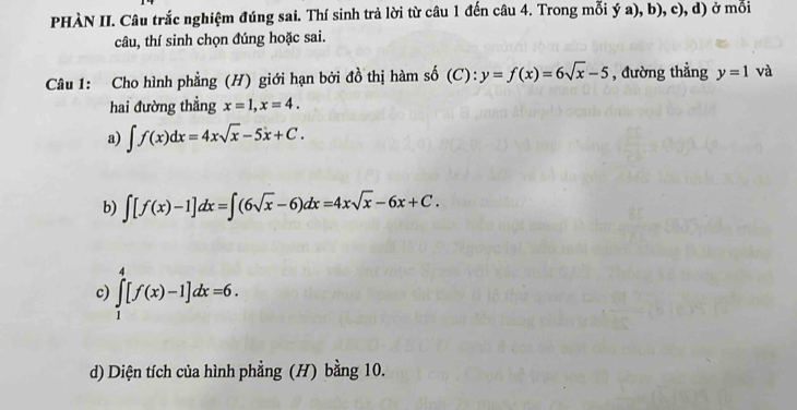 PHÀN II. Câu trắc nghiệm đúng sai. Thí sinh trả lời từ câu 1 đến câu 4. Trong mỗi ý a), b), c), d) ở mỗi 
câu, thí sinh chọn đúng hoặc sai. 
Câu 1: Cho hình phẳng (H) giới hạn bởi đồ thị hàm số (C): y=f(x)=6sqrt(x)-5 , đường thẳng y=1 và 
hai đường thẳng x=1, x=4. 
a) ∈t f(x)dx=4xsqrt(x)-5x+C. 
b) ∈t [f(x)-1]dx=∈t (6sqrt(x)-6)dx=4xsqrt(x)-6x+C. 
c) ∈tlimits _1^4[f(x)-1]dx=6. 
d) Diện tích của hình phẳng (H) bằng 10.