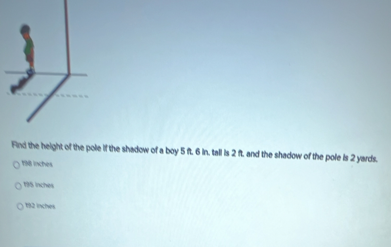 Find the height of the pole if the shadow of a boy 5 ft. 6 in. tall is 2 ft. and the shadow of the pole is 2 yards.
198 inches
195 inches
192 inches