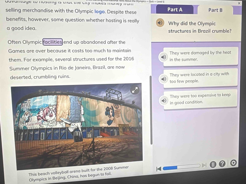 advantage to nosting is that the city makes money from ational fexts About the Olympics — Quiz — Level G
×
selling merchandise with the Olympic logo. Despite these Part A Part B
benefits, however, some question whether hosting is really Why did the Olympic
a good idea.
structures in Brazil crumble?
Often Olympic facilities end up abandoned after the
Games are over because it costs too much to maintain
They were damaged by the heat
them. For example, several structures used for the 2016 in the summer.
Summer Olympics in Rio de Janeiro, Brazil, are now
deserted, crumbling ruins. They were located in a city with
too few people.
They were too expensive to keep
in good condition.
This beach volleyball arena built for the 2008 Summer
Olympics in Beijing, China, has begun to fail.
