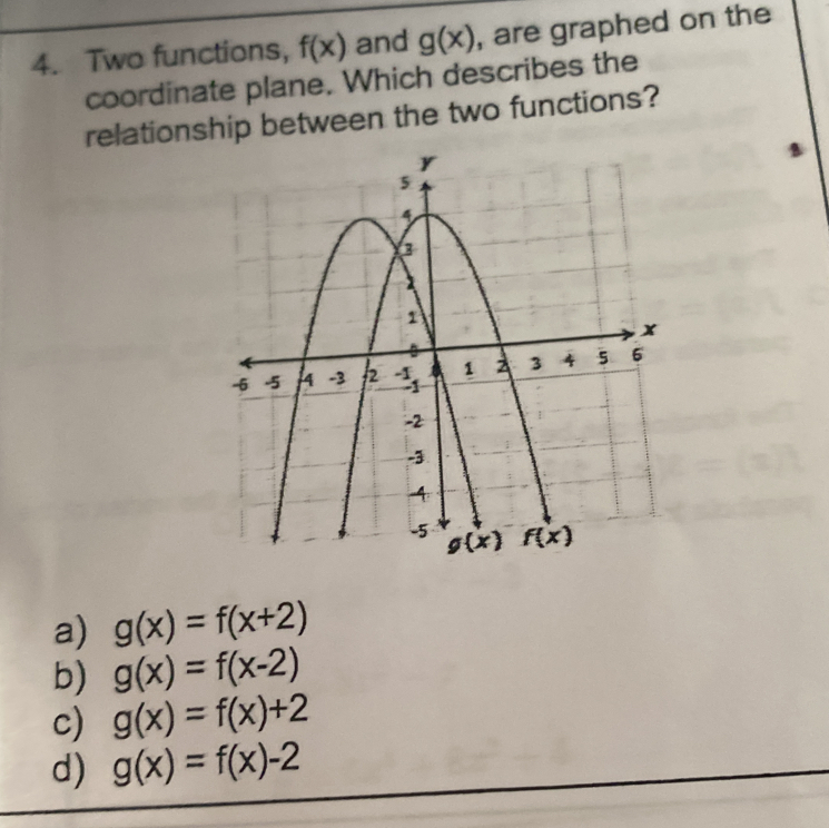 Two functions, f(x) and g(x) , are graphed on the
coordinate plane. Which describes the
relationship between the two functions?
a) g(x)=f(x+2)
b) g(x)=f(x-2)
c) g(x)=f(x)+2
d) g(x)=f(x)-2