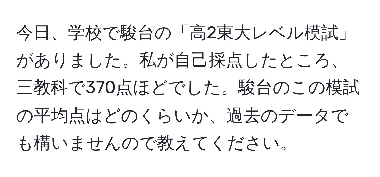 今日、学校で駿台の「高2東大レベル模試」がありました。私が自己採点したところ、三教科で370点ほどでした。駿台のこの模試の平均点はどのくらいか、過去のデータでも構いませんので教えてください。