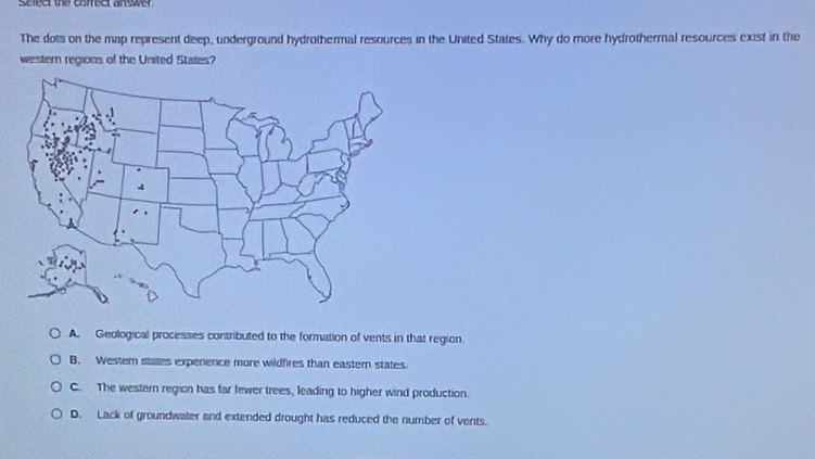 Serecr the correcr answer
The dots on the map represent deep, underground hydrothermal resources in the United States. Why do more hydrothermal resources exist in the
western regions of the United States?
A. Geological processes contributed to the formation of vents in that region.
B. Western states experience more wildfires than eastern states.
C. The westem region has far fewer trees, leading to higher wind production.
D. Lack of groundwater and extended drought has reduced the number of vents.