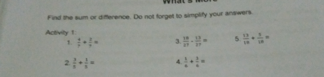 Find the sum or difference. Do not forget to simplify your answers.
Activity 1:
 4/7 + 2/7 =
3.  18/27 - 13/27 =
5.  13/18 + 5/18 =
2.  3/5 + 1/5 =  1/6 + 3/6 =
4、