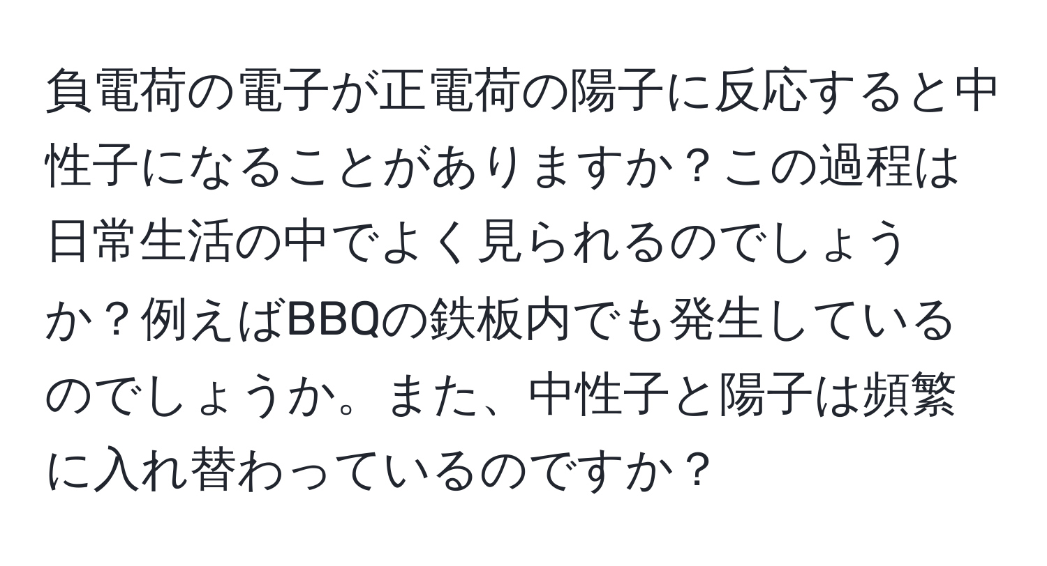 負電荷の電子が正電荷の陽子に反応すると中性子になることがありますか？この過程は日常生活の中でよく見られるのでしょうか？例えばBBQの鉄板内でも発生しているのでしょうか。また、中性子と陽子は頻繁に入れ替わっているのですか？