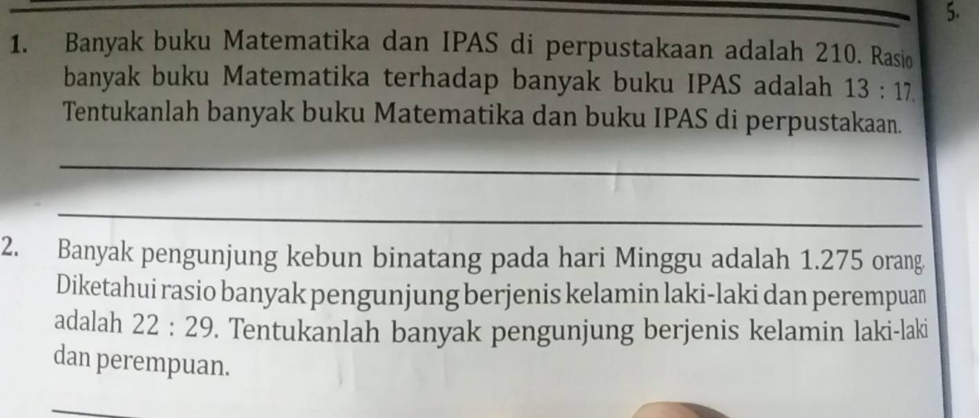 Banyak buku Matematika dan IPAS di perpustakaan adalah 210. Rasio 
banyak buku Matematika terhadap banyak buku IPAS adalah 13:17. 
Tentukanlah banyak buku Matematika dan buku IPAS di perpustakaan. 
_ 
_ 
2. Banyak pengunjung kebun binatang pada hari Minggu adalah 1.275 orang 
Diketahui rasio banyak pengunjung berjenis kelamin laki-laki dan perempuan 
adalah 22:29. Tentukanlah banyak pengunjung berjenis kelamin laki-laki 
dan perempuan. 
_